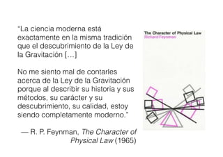 “La ciencia moderna está
exactamente en la misma tradición
que el descubrimiento de la Ley de
la Gravitación […]
No me siento mal de contarles
acerca de la Ley de la Gravitación
porque al describir su historia y sus
métodos, su carácter y su
descubrimiento, su calidad, estoy
siendo completamente moderno.”
— R. P. Feynman, The Character of
Physical Law (1965)
 