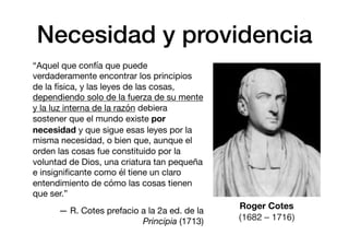 Necesidad y providencia
“Aquel que confía que puede
verdaderamente encontrar los principios
de la física, y las leyes de las cosas,
dependiendo solo de la fuerza de su mente
y la luz interna de la razón debiera
sostener que el mundo existe por
necesidad y que sigue esas leyes por la
misma necesidad, o bien que, aunque el
orden las cosas fue constituido por la
voluntad de Dios, una criatura tan pequeña
e insigniﬁcante como él tiene un claro
entendimiento de cómo las cosas tienen
que ser.”

— R. Cotes prefacio a la 2a ed. de la
Principia (1713)
Roger Cotes
(1682 – 1716)
 