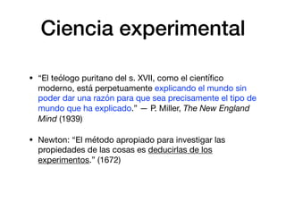 Ciencia experimental
• “El teólogo puritano del s. XVII, como el cientíﬁco
moderno, está perpetuamente explicando el mundo sin
poder dar una razón para que sea precisamente el tipo de
mundo que ha explicado.” — P. Miller, The New England
Mind (1939)

• Newton: “El método apropiado para investigar las
propiedades de las cosas es deducirlas de los
experimentos.” (1672)
 