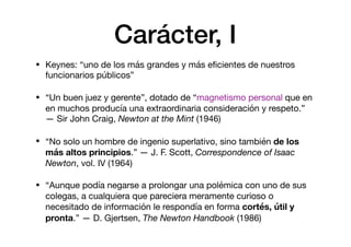 Carácter, I
• Keynes: “uno de los más grandes y más eﬁcientes de nuestros
funcionarios públicos”

• “Un buen juez y gerente”, dotado de “magnetismo personal que en
en muchos producía una extraordinaria consideración y respeto.”
— Sir John Craig, Newton at the Mint (1946)

• “No solo un hombre de ingenio superlativo, sino también de los
más altos principios.” — J. F. Scott, Correspondence of Isaac
Newton, vol. IV (1964)

• “Aunque podía negarse a prolongar una polémica con uno de sus
colegas, a cualquiera que pareciera meramente curioso o
necesitado de información le respondía en forma cortés, útil y
pronta.” — D. Gjertsen, The Newton Handbook (1986)
 