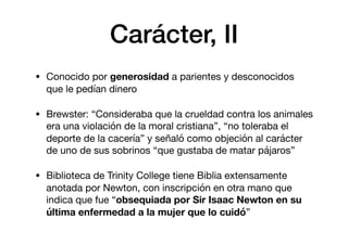 Carácter, II
• Conocido por generosidad a parientes y desconocidos
que le pedían dinero

• Brewster: “Consideraba que la crueldad contra los animales
era una violación de la moral cristiana”, “no toleraba el
deporte de la cacería” y señaló como objeción al carácter
de uno de sus sobrinos “que gustaba de matar pájaros”

• Biblioteca de Trinity College tiene Biblia extensamente
anotada por Newton, con inscripción en otra mano que
indica que fue “obsequiada por Sir Isaac Newton en su
última enfermedad a la mujer que lo cuidó”
 