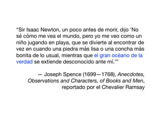 “Sir Isaac Newton, un poco antes de morir, dijo ‘No
sé cómo me vea el mundo, pero yo me veo como un
niño jugando en playa, que se divierte al encontrar de
vez en cuando una piedra más lisa o una concha más
bonita de lo usual, mientras que el gran océano de la
verdad se extiende desconocido ante mí.’”

— Joseph Spence (1699—1768), Anecdotes,
Observations and Characters, of Books and Men,
reportado por el Chevalier Ramsay
 