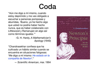 Coda
“Aún me digo a mí mismo, cuando
estoy deprimido y me veo obligado a
escuchar a personas pomposas y
aburridas, ‘Bueno, yo he hecho algo
que usted no podría haber hecho
nunca, que es haber colaborado con
Littlewood y Ramanujan en algo así
como términos iguales.’”

-G. H. Hardy, A Mathematician’s
Apology (1940)

“Chandrasekhar conﬁesa que ha
cultivado un hábito similar cuando se
encuentra en situaciones fatigosas:
‘Me digo a mí mismo: He estado en la
compañía de Newton’.”

— Scientiﬁc American, mar. 1994
 