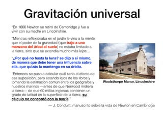 Gravitación universal
“En 1666 Newton se retiró de Cambridge y fue a
vivir con su madre en Lincolnshire.
“Mientras reﬂexionaba en el jardín le vino a la mente
que el poder de la gravedad (que trajo a una
manzana del árbol al suelo) no estaba limitado a
la tierra, sino que se extendía mucho más lejos…
“¿Por qué no hasta la luna? se dijo a sí mismo,
de manera que debe tener una inﬂuencia sobre
ella, que quizás la mantenga en su órbita.
“Entonces se puso a calcular cuál sería el efecto de
esa suposición, pero estando lejos de los libros y
tomando la estimación común entre los geógrafos y
nuestros marinos —antes de que Norwood midiera
la tierra— de que 60 millas inglesas contienen un
grado de latitud en la superﬁcie de la tierra, su
cálculo no concordó con la teoría.”
Woolsthorpe Manor, Lincolnshire
— J. Conduitt, manuscrito sobre la vida de Newton en Cambridge
 