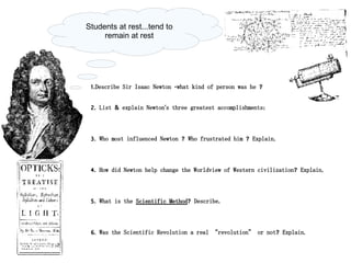 1.Describe Sir Isaac Newton -what kind of person was he ? 2. List & explain Newton's three greatest accomplishments: 3. Who most influenced Newton ? Who frustrated him ? Explain. 4. How did Newton help change the Worldview of Western civilization? Explain. 5. What is the  Scientific Method ? Describe. 6. Was the Scientific Revolution a real “revolution” or not? Explain. Students at rest...tend to remain at rest 