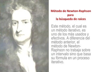 Método de Newton-Raphson para  la búsqueda de raíces Este método, el cual es un método iterativo, es uno de los más usados y efectivos. A diferencia del método anterior, el método de Newton-Raphson no trabaja sobre un intervalo sino que basa su fórmula en un proceso iterativo.  