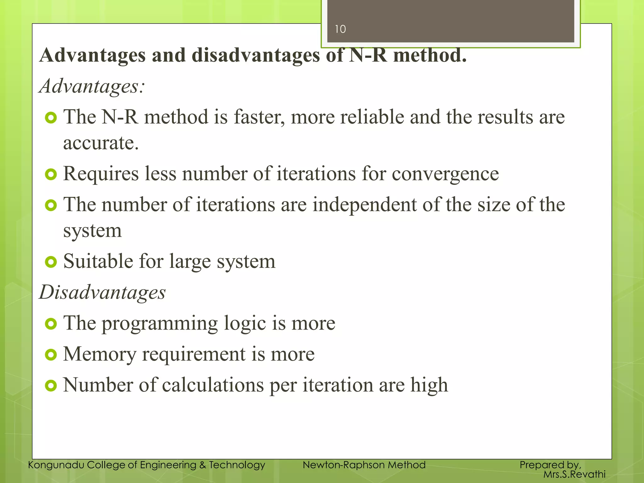 Advantages and disadvantages of N-R method.
Advantages:
 The N-R method is faster, more reliable and the results are
accurate.
 Requires less number of iterations for convergence
 The number of iterations are independent of the size of the
system
 Suitable for large system
Disadvantages
 The programming logic is more
 Memory requirement is more
 Number of calculations per iteration are high
10
Kongunadu College of Engineering & Technology Newton-Raphson Method Prepared by,
Mrs.S.Revathi
 