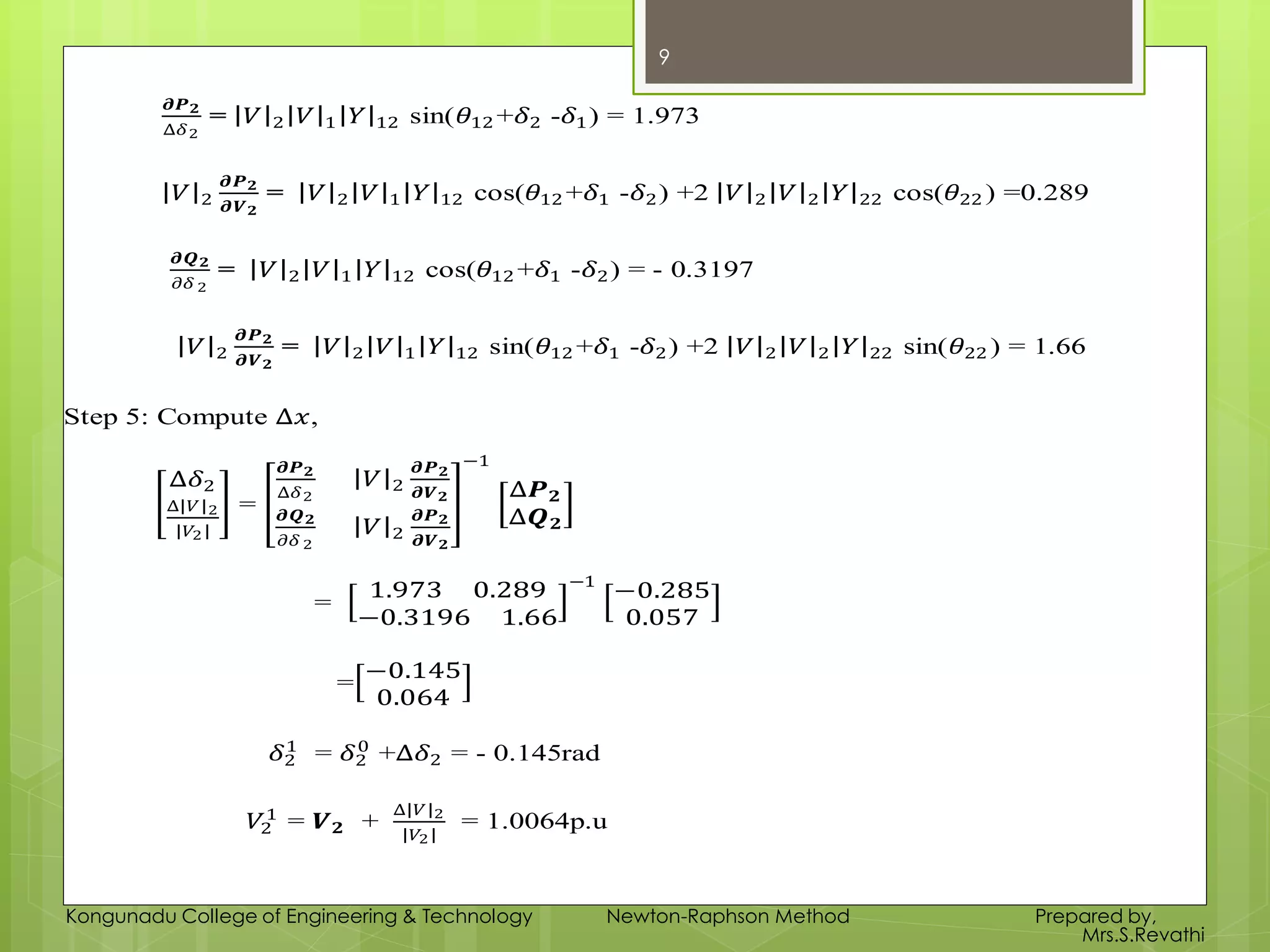 𝝏𝑷 𝟐
∆𝛿2
= 𝑉 2 𝑉 1 𝑌 12 sin(𝜃12 +𝛿2 -𝛿1) = 1.973
𝑉 2
𝝏𝑷 𝟐
𝝏𝑽 𝟐
= 𝑉 2 𝑉 1 𝑌 12 cos(𝜃12 +𝛿1 -𝛿2) +2 𝑉 2 𝑉 2 𝑌 22 cos(𝜃22 ) =0.289
𝝏𝑸 𝟐
𝜕𝛿 2
= 𝑉 2 𝑉 1 𝑌 12 cos(𝜃12 +𝛿1 -𝛿2) = - 0.3197
𝑉 2
𝝏𝑷 𝟐
𝝏𝑽 𝟐
= 𝑉 2 𝑉 1 𝑌 12 sin(𝜃12 +𝛿1 -𝛿2) +2 𝑉 2 𝑉 2 𝑌 22 sin(𝜃22 ) = 1.66
Step 5: Compute ∆𝑥,
∆𝛿2
∆ 𝑉 2
𝑉2
=
𝝏𝑷 𝟐
∆𝛿2
𝑉 2
𝝏𝑷 𝟐
𝝏𝑽 𝟐
𝝏𝑸 𝟐
𝜕𝛿 2
𝑉 2
𝝏𝑷 𝟐
𝝏𝑽 𝟐
−1
∆𝑷 𝟐
∆𝑸 𝟐
=
1.973 0.289
−0.3196 1.66
−1
−0.285
0.057
=
−0.145
0.064
𝛿2
1
= 𝛿2
0
+∆𝛿2 = - 0.145rad
𝑉2
1
= 𝑽 𝟐 +
∆ 𝑉 2
𝑉2
= 1.0064p.u
9
Kongunadu College of Engineering & Technology Newton-Raphson Method Prepared by,
Mrs.S.Revathi
 