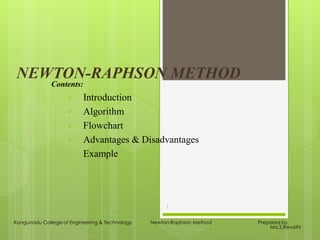 NEWTON-RAPHSON METHOD
Contents:
 Introduction
 Algorithm
 Flowchart
 Advantages & Disadvantages
 Example
Kongunadu College of Engineering & Technology Newton-Raphson Method Prepared by,
Mrs.S.Revathi
1
 