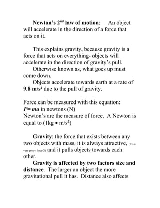 Newton’s 2nd
law of motion: An object
will accelerate in the direction of a force that
acts on it.
This explains gravity, because gravity is a
force that acts on everything- objects will
accelerate in the direction of gravity’s pull.
Otherwise known as, what goes up must
come down.
Objects accelerate towards earth at a rate of
9.8 m/s² due to the pull of gravity.
Force can be measured with this equation:
F= ma in newtons (N)
Newton’s are the measure of force. A Newton is
equal to (1kg • m/s²)
Gravity: the force that exists between any
two objects with mass, it is always attractive, (It’s a
very pretty force) and it pulls objects towards each
other.
Gravity is affected by two factors size and
distance. The larger an object the more
gravitational pull it has. Distance also affects
 