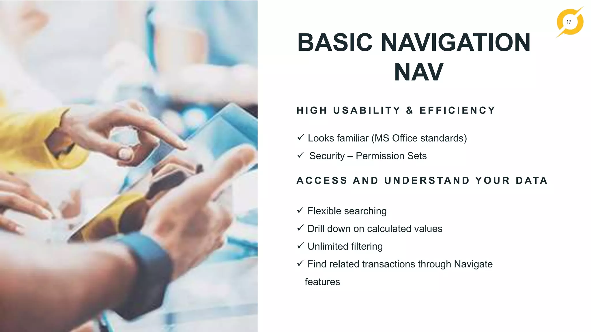 17
BASIC NAVIGATION
NAV
H I G H U S A B I L I T Y & E F F I C I E N C Y
A C C E S S A N D U N D E R S TA N D Y O U R D ATA
 Flexible searching
 Drill down on calculated values
 Unlimited filtering
 Find related transactions through Navigate
features
 Looks familiar (MS Office standards)
 Security – Permission Sets
 