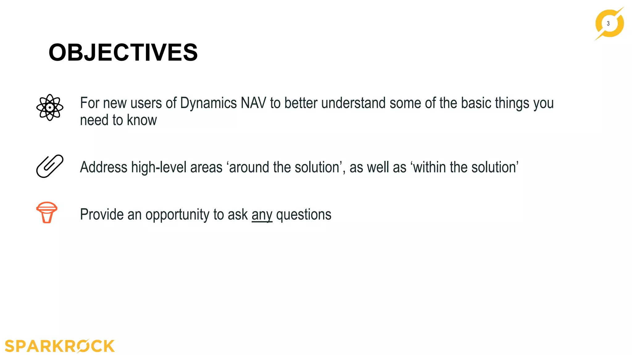 3
OBJECTIVES
For new users of Dynamics NAV to better understand some of the basic things you
need to know
Address high-level areas ‘around the solution’, as well as ‘within the solution’
Provide an opportunity to ask any questions
 