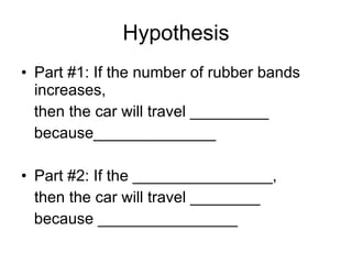 Hypothesis Part #1: If the number of rubber bands increases,  then the car will travel _________ because______________ Part #2: If the ________________, then the car will travel ________ because ________________ 