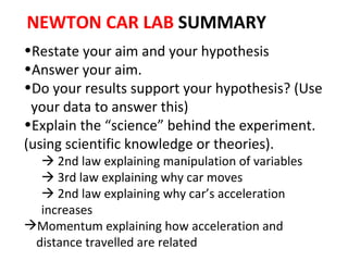 Restate your aim and your hypothesis Answer your aim.  Do your results support your hypothesis? (Use  your data to answer this) Explain the “science” behind the experiment. (using scientific knowledge or theories).    2nd law explaining manipulation of variables    3rd law explaining why car moves    2nd law explaining why car’s acceleration increases Momentum explaining how acceleration and  distance travelled are related NEWTON CAR LAB  SUMMARY 