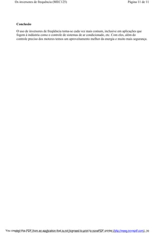 Conclusão
O uso de inversores de freqüência torna-se cada vez mais comum, inclusive em aplicações que
fogem à indústria como o controle de sistemas de ar condicionado, etc. Com eles, além do
controle preciso dos motores temos um aproveitamento melhor da energia e muito mais segurança.
Página 11 de 11Os inversores de frequência (MEC125)
01/01/2009http://www.newtoncbraga.com.br/index.php/automacao-industrial/5443-mec125?tmpl...You created this PDF from an application that is not licensed to print to novaPDF printer (http://www.novapdf.com)
 