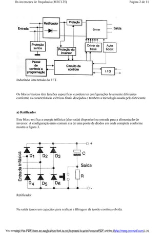 Induzindo uma tensão do FET.
Os blocos básicos têm funções especificas e podem ter configurações levemente diferentes
conforme as características elétricas finais desejadas e também a tecnologia usada pelo fabricante.
a) Retificador
Este bloco retifica a energia trifásica (alternada) disponível na entrada para a alimentação do
inversor. A configuração mais comum é a de uma ponte de diodos em onda completa conforme
mostra a figura 3.
Retificador
Na saída temos um capacitor para realizar a filtragem da tensão contínua obtida.
Página 2 de 11Os inversores de frequência (MEC125)
01/01/2009http://www.newtoncbraga.com.br/index.php/automacao-industrial/5443-mec125?tmpl...You created this PDF from an application that is not licensed to print to novaPDF printer (http://www.novapdf.com)
 