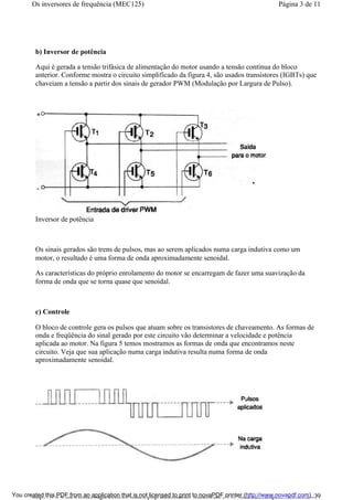 b) Inversor de potência
Aqui é gerada a tensão trifásica de alimentação do motor usando a tensão contínua do bloco
anterior. Conforme mostra o circuito simplificado da figura 4, são usados transistores (IGBTs) que
chaveiam a tensão a partir dos sinais de gerador PWM (Modulação por Largura de Pulso).
Inversor de potência
Os sinais gerados são trens de pulsos, mas ao serem aplicados numa carga indutiva como um
motor, o resultado é uma forma de onda aproximadamente senoidal.
As características do próprio enrolamento do motor se encarregam de fazer uma suavização da
forma de onda que se torna quase que senoidal.
c) Controle
O bloco de controle gera os pulsos que atuam sobre os transistores de chaveamento. As formas de
onda e freqüência do sinal gerado por este circuito vão determinar a velocidade e potência
aplicada ao motor. Na figura 5 temos mostramos as formas de onda que encontramos neste
circuito. Veja que sua aplicação numa carga indutiva resulta numa forma de onda
aproximadamente senoidal.
Página 3 de 11Os inversores de frequência (MEC125)
01/01/2009http://www.newtoncbraga.com.br/index.php/automacao-industrial/5443-mec125?tmpl...You created this PDF from an application that is not licensed to print to novaPDF printer (http://www.novapdf.com)
 