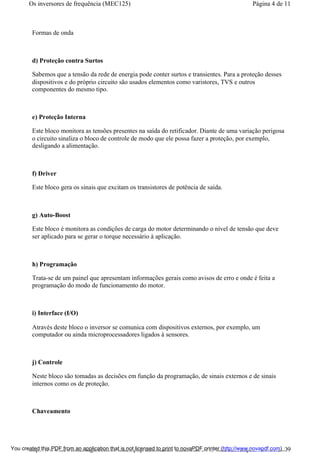 Formas de onda
d) Proteção contra Surtos
Sabemos que a tensão da rede de energia pode conter surtos e transientes. Para a proteção desses
dispositivos e do próprio circuito são usados elementos como varistores, TVS e outros
componentes do mesmo tipo.
e) Proteção Interna
Este bloco monitora as tensões presentes na saída do retificador. Diante de uma variação perigosa
o circuito sinaliza o bloco de controle de modo que ele possa fazer a proteção, por exemplo,
desligando a alimentação.
f) Driver
Este bloco gera os sinais que excitam os transistores de potência de saída.
g) Auto-Boost
Este bloco é monitora as condições de carga do motor determinando o nível de tensão que deve
ser aplicado para se gerar o torque necessário à aplicação.
h) Programação
Trata-se de um painel que apresentam informações gerais como avisos de erro e onde é feita a
programação do modo de funcionamento do motor.
i) Interface (I/O)
Através deste bloco o inversor se comunica com dispositivos externos, por exemplo, um
computador ou ainda microprocessadores ligados à sensores.
j) Controle
Neste bloco são tomadas as decisões em função da programação, de sinais externos e de sinais
internos como os de proteção.
Chaveamento
Página 4 de 11Os inversores de frequência (MEC125)
01/01/2009http://www.newtoncbraga.com.br/index.php/automacao-industrial/5443-mec125?tmpl...You created this PDF from an application that is not licensed to print to novaPDF printer (http://www.novapdf.com)
 