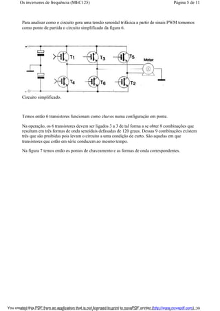 Para analisar como o circuito gera uma tensão senoidal trifásica a partir de sinais PWM tomemos
como ponto de partida o circuito simplificado da figura 6.
Circuito simplificado.
Temos então 6 transistores funcionam como chaves numa configuração em ponte.
Na operação, os 6 transistores devem ser ligados 3 a 3 de tal forma a se obter 8 combinações que
resultam em três formas de onda senoidais defasadas de 120 graus. Dessas 9 combinações existem
três que são proibidas pois levam o circuito a uma condição de curto. São aquelas em que
transistores que estão em série conduzem ao mesmo tempo.
Na figura 7 temos então os pontos de chaveamento e as formas de onda correspondentes.
Página 5 de 11Os inversores de frequência (MEC125)
01/01/2009http://www.newtoncbraga.com.br/index.php/automacao-industrial/5443-mec125?tmpl...You created this PDF from an application that is not licensed to print to novaPDF printer (http://www.novapdf.com)
 