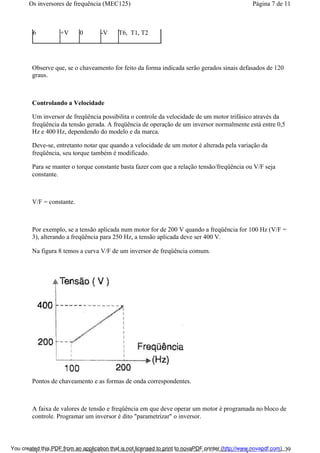 6 +V 0 -V T6, T1, T2
Observe que, se o chaveamento for feito da forma indicada serão gerados sinais defasados de 120
graus.
Controlando a Velocidade
Um inversor de freqüência possibilita o controle da velocidade de um motor trifásico através da
freqüência da tensão gerada. A freqüência de operação de um inversor normalmente está entre 0,5
Hz e 400 Hz, dependendo do modelo e da marca.
Deve-se, entretanto notar que quando a velocidade de um motor é alterada pela variação da
freqüência, seu torque também é modificado.
Para se manter o torque constante basta fazer com que a relação tensão/freqüência ou V/F seja
constante.
V/F = constante.
Por exemplo, se a tensão aplicada num motor for de 200 V quando a freqüência for 100 Hz (V/F =
3), alterando a freqüência para 250 Hz, a tensão aplicada deve ser 400 V.
Na figura 8 temos a curva V/F de um inversor de freqüência comum.
Pontos de chaveamento e as formas de onda correspondentes.
A faixa de valores de tensão e freqüência em que deve operar um motor é programada no bloco de
controle. Programar um inversor é dito "parametrizar" o inversor.
Página 7 de 11Os inversores de frequência (MEC125)
01/01/2009http://www.newtoncbraga.com.br/index.php/automacao-industrial/5443-mec125?tmpl...You created this PDF from an application that is not licensed to print to novaPDF printer (http://www.novapdf.com)
 