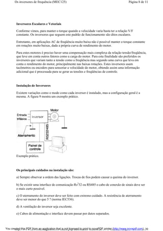 Inversores Escalares e Vetoriais
Conforme vimos, para manter o torque quando a velocidade varia basta ter a relação V/F
constante. Os inversores que seguem este padrão de funcionamento são ditos escalares.
Entretanto, em aplicações AC de freqüência muito baixa não é possível manter o torque constante
em rotações muito baixas, dada a própria curva de rendimento do motor.
Para estes motores é preciso haver uma compensação mais complexa da relação tensão/freqüência,
que leve em conta outros fatores como a carga do motor. Para esta finalidade são preferidos os
inversores que variam tanto a tensão como a freqüência mas segundo uma curva que leva em
conta o rendimento do motor, principalmente nas baixas rotações. Estes inversores usam
tacômetros ou encoders para sensoriar a velocidade do motor, obtendo assim uma informação
adicional que é processada para se gerar as tensões e freqüências de controle.
Instalação de Inversores
Existem variações como o modo como cada inversor é instalado, mas a configuração geral é a
mesma. A figura 9 mostra um exemplo prático.
Exemplo prático.
Os principais cuidados na instalação são:
a) Sempre observar a ordem das ligações. Trocas de fios podem causar a queima do inversor.
b) Se existir uma interface de comunicação Rs2
32 ou RS485 o cabo de conexão de sinais deve ser
o mais curto possível.
c) O aterramento do inversor deve ser feito com extremo cuidado. A resistência de aterramento
deve ser menor do que 5 ? (norma IEC536).
d) A ventilação do inversor seja excelente.
e) Cabos de alimentação e interface devem passar por dutos separados.
Página 8 de 11Os inversores de frequência (MEC125)
01/01/2009http://www.newtoncbraga.com.br/index.php/automacao-industrial/5443-mec125?tmpl...You created this PDF from an application that is not licensed to print to novaPDF printer (http://www.novapdf.com)
 