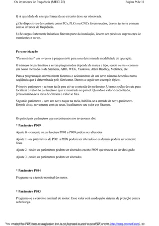 f) A qualidade da energia fornecida ao circuito deve ser observada.
g) Se dispositivos de controle como PCs, PLCs ou CNCs forem usados, devem ter terra comum
com o inversor de freqüência.
h) Se cargas fortemente indutivas fizerem parte da instalação, devem ser previstos supressores de
transientes e surtos.
Parametrização
"Parametrizar" um inversor é programá-lo para uma determinada modalidade de operação.
O número de parâmetros a serem programados depende da marca e tipo, sendo os mais comuns
em nosso mercado os da Siemens, ABB, WEG, Yaskawa, Allen Bradley, Metaltex, etc.
Para a programação normalmente fazemos o acionamento de um certo número de teclas numa
seqüência que é determinada pelo fabricante. Damos a seguir um exemplo típico:
Primeiro parâmetro - acionar tecla para ativar a entrada do parâmetro. Usamos teclas de seta para
localizar o valor do parâmetro o qual é mostrado no painel. Quando o valor é encontrado,
pressionando-se a tecla de entrada o valor se fixa.
Segundo parâmetro - com um novo toque na tecla, habilita-se a entrada de novo parâmetro.
Depois disso, novamente com as setas, localizamos seu valor e o fixamos.
Os principais parâmetros que encontramos nos inversores são:
* Parâmetro P009
Ajuste 0 - somente os parâmetros P001 a P009 podem ser alterados
Ajuste 1 - os parâmetros de P001 a P009 podem ser alterados e os demais podem ser somente
lidos
Ajuste 2 - todos os parâmetros podem ser alterados exceto P009 que resseta ao ser desligado
Ajuste 3 - todos os parâmetros podem ser alterados
* Parâmetro P084
Programa-se a tensão nominal do motor.
* Parâmetro P083
Programa-se a corrente nominal do motor. Esse valor será usado pelo sistema de proteção contra
sobrecarga.
Página 9 de 11Os inversores de frequência (MEC125)
01/01/2009http://www.newtoncbraga.com.br/index.php/automacao-industrial/5443-mec125?tmpl...You created this PDF from an application that is not licensed to print to novaPDF printer (http://www.novapdf.com)
 