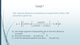 Example 1
The vertical distance covered by a rocket from t=8 to t=30
seconds is given by:
a) Use single segment Trapezoidal rule to find the distance
covered.
b) Find the true error, for part (a).
c) Find the absolute relative true error, for part (a).
tE
a
 











30
8
8.9
2100140000
140000
ln2000 dtt
t
x
 
