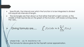  Specifically, the interval over which the function is to be integrated is divided
into equal sub intervals of length.
 The rectangles are then drawn so that either their left or right corners, or the
middle of their top line lies on the graph of the function, with bases running along
the –axis,,,
 Giving formula are,,,,,
 where h=(b - a) / N And Xn=a + nh
The formula for above gives for the Top-left corner approximation.
 