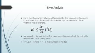 Error Analysis
 For a function which is twice differentiable, the approximation error
in each section of the midpoint rule decays as the cube of the
width of the rectangle.
 for some in . Summing this, the approximation error for intervals with
width is less than or equal to
 N=1,2,3 where n + 1 is the number of nodes
 
