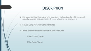 DESCRIPTION
 It is assumed that the value of a function ƒ defined on [a, b] is known at
equally spaced points xi, for i = 0, …, n, where x0 = a and xn = b.
 Solved Using Newton-Cotes Formulae
 There are two types of Newton–Cotes formulae,
1)The "closed" type.
2)The "open" type.
 
