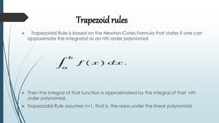 Trapezoid rules
 Trapezoidal Rule is based on the Newton-Cotes Formula that states if one can
approximate the integrand as an nth order polynomial
 Then the integral of that function is approximated by the integral of that nth
order polynomial.
 Trapezoidal Rule assumes n=1, that is, the area under the linear polynomial,
 