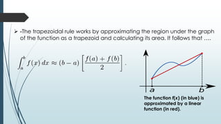  -The trapezoidal rule works by approximating the region under the graph
of the function as a trapezoid and calculating its area. It follows that ….
The function f(x) (in blue) is
approximated by a linear
function (in red).
 