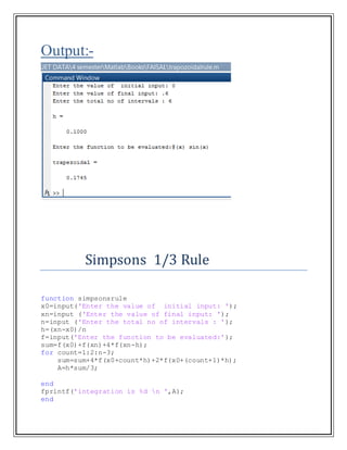 Output:-
Simpsons 1/3 Rule
function simpsonsrule
x0=input('Enter the value of initial input: ');
xn=input ('Enter the value of final input: ');
n=input ('Enter the total no of intervals : ');
h=(xn-x0)/n
f=input('Enter the function to be evaluated:');
sum=f(x0)+f(xn)+4*f(xn-h);
for count=1:2:n-3;
sum=sum+4*f(x0+count*h)+2*f(x0+(count+1)*h);
A=h*sum/3;
end
fprintf('integration is %d n ',A);
end
 