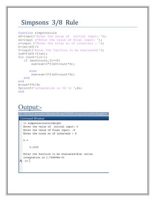 Simpsons 3/8 Rule
function simpsonsrule
x0=input('Enter the value of initial input: ');
xn=input ('Enter the value of final input: ');
n=input ('Enter the total no of intervals : ');
h=(xn-x0)/n
f=input('Enter the function to be evaluated:');
sum=f(x0)+f(xn);
for count=1:n-1;
if (mod(count,3)==0)
sum=sum+2*f(x0+count*h);
else
sum=sum+3*f(x0+count*h);
end
end
A=sum*3*h/8;
fprintf('integration is %d n ',A);
end
Output:-
 