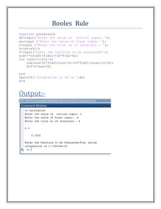 Booles Rule
function boolesrule
x0=input('Enter the value of initial input: ');
xn=input ('Enter the value of final input: ');
n=input ('Enter the total no of intervals : ');
h=(xn-x0)/n
f=input('Enter the function to be evaluated:');
sum=7*(f(x0)+f(xn))+32*f(xn-h);
for count=1:2:n-3;
sum=sum+32*f(x0+count*h)+12*f(x0+(count+1)*h);
A=2*h*sum/45;
end
fprintf('integration is %d n ',A);
end
Output:-
 
