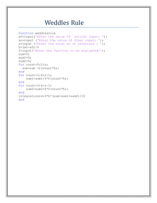 Weddles Rule
function weddlesrule
x0=input('Enter the value of initial input: ');
xn=input ('Enter the value of final input: ');
n=input ('Enter the total no of intervals : ');
h=(xn-x0)/n
f=input('Enter the function to be evaluated:');
sum=0;
sum1=0;
sum2=0;
for count=0:2:n;
sum=sum +f(count*h);
end
for count=1:4:n-1;
sum1=sum1+5*f(count*h);
end
for count=3:4:n-1;
sum2=sum2+6*f(count*h);
end
integrationis=3*h*(sum+sum1+sum2)/10
end
 