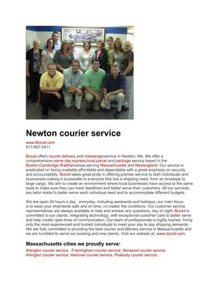 Newton courier service
www.Bocsit.com
617-807-0411

Bocsit,offers courier,delivery and messengerservice in Newton, Ma. We offer a
comprehensive same day,express,local,parcel and package service based in the
Boston,Cambridge,Walthamareas,serving Massachusetts and Newengland. Our service is
predicated on being available,affordable and dependable with a great emphasis on security
and accountability. Bocsit takes great pride in offering premier service to both individuals and
businesses,making it accessible to everyone that has a shipping need, from an envelope to
large cargo. We aim to create an environment where local businesses have access to the same
tools to make sure they can meet deadlines and better serve their customers. All our services
are tailor made to better serve each individual need and to accommodate different budgets.

We are open 24 hours a day , everyday, including weekends and holidays, our main focus
is to keep your shipments safe and on time, no matter the conditions. Our customer service
representatives are always available to help and answer any questions, day or night. Bocsit is
committed to our clients, integrating technology, with exceptional customer care to better serve
and help create open lines of communication. Our team of professionals is highly trained, hiring
only the most experienced and trusted individuals to meet your day to day shipping demands.
We are fully committed to providing the best courier and delivery service in Massachusetts and
we are humbled to serve our existing and new clients. Visit our website at, www.bocsit.com.

Massachusetts cities we proudly serve:
Abington courier service , Framingham courier service, Norwood courier service
Arlington courier service, Hanover courier service, Peabody courier service,
 