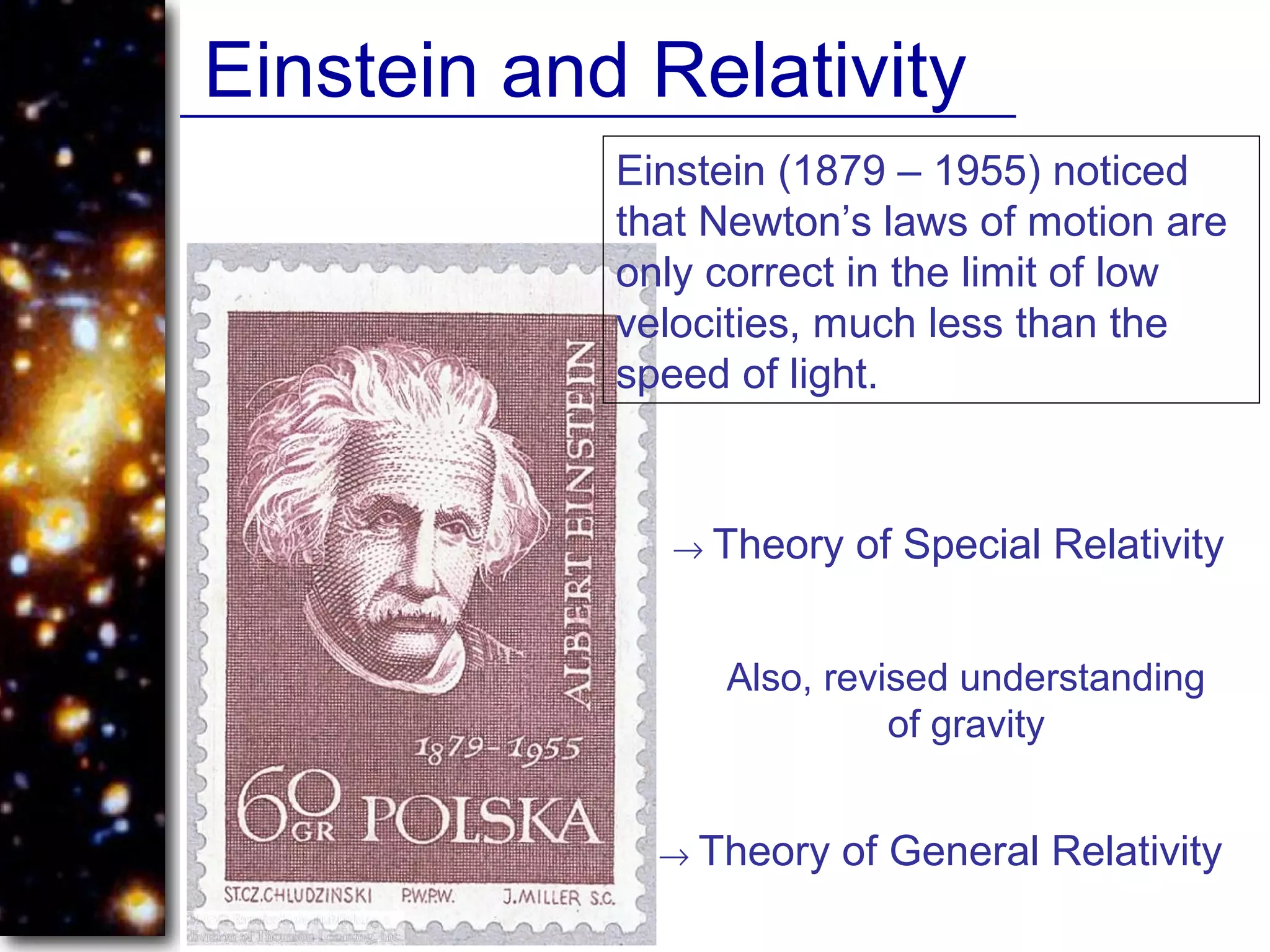 Einstein and Relativity
Einstein (1879 – 1955) noticed
that Newton’s laws of motion are
only correct in the limit of low
velocities, much less than the
speed of light.
→ Theory of Special Relativity
Also, revised understanding
of gravity
→ Theory of General Relativity
 