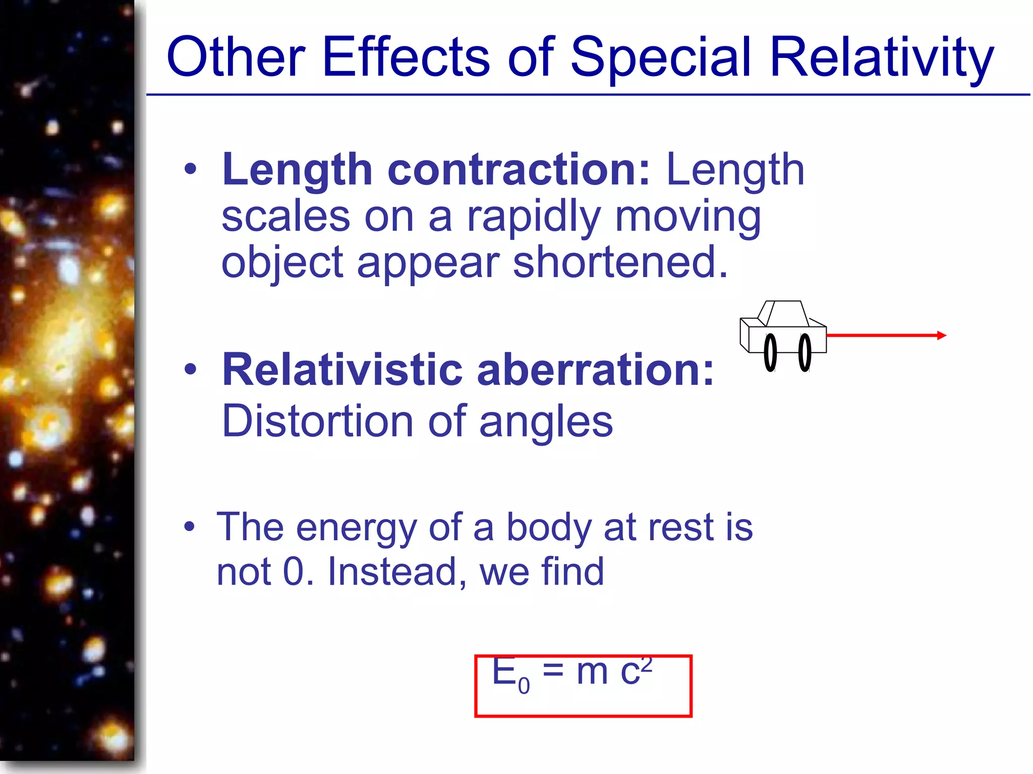 Other Effects of Special Relativity
• Length contraction: Length
scales on a rapidly moving
object appear shortened.
• The energy of a body at rest is
not 0. Instead, we find
E0 = m c2
• Relativistic aberration:
Distortion of angles
 
