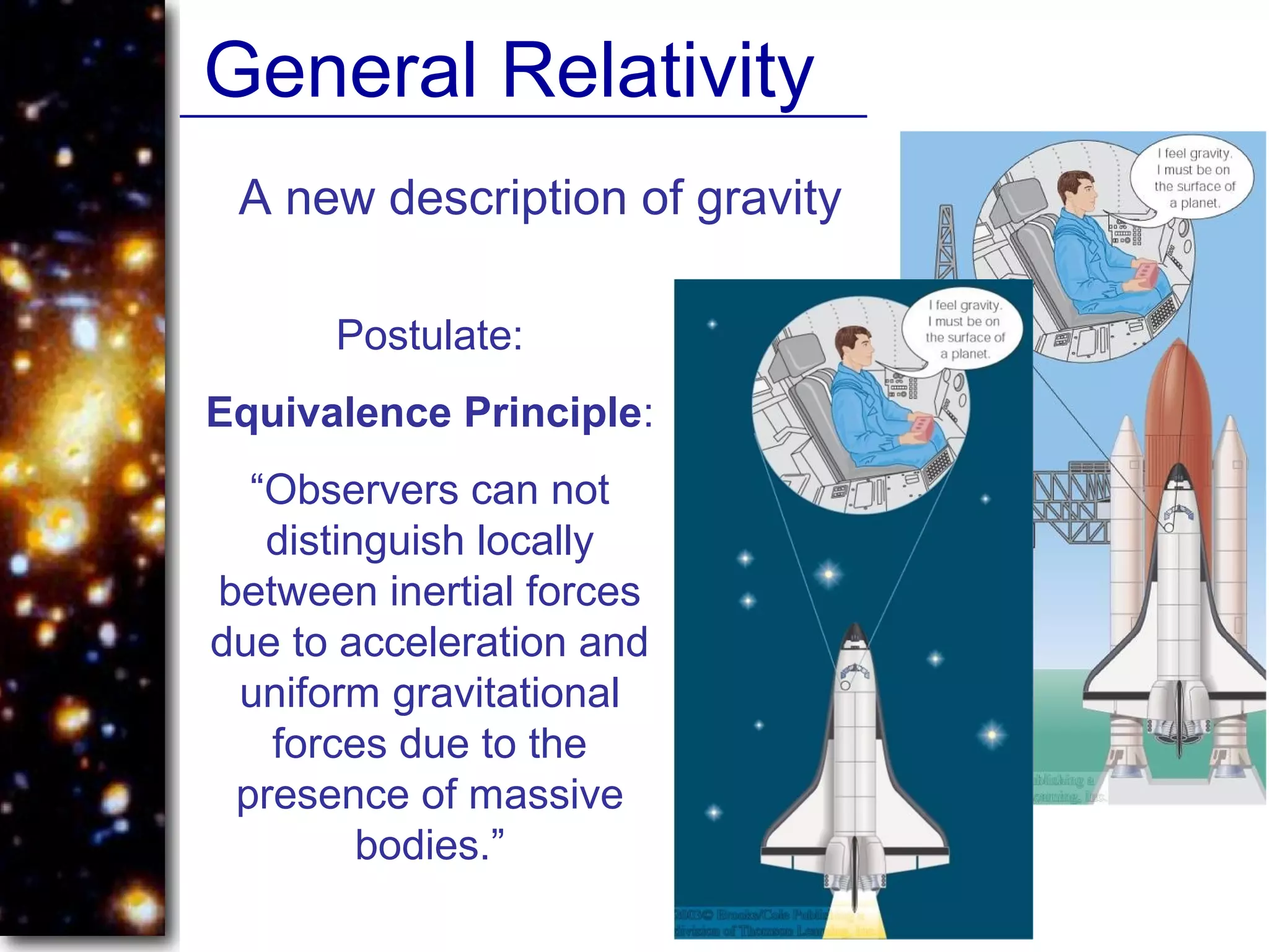General Relativity
A new description of gravity
Postulate:
Equivalence Principle:
“Observers can not
distinguish locally
between inertial forces
due to acceleration and
uniform gravitational
forces due to the
presence of massive
bodies.”
 