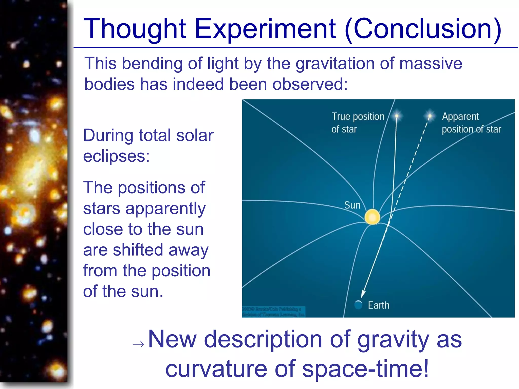 Thought Experiment (Conclusion)
→ New description of gravity as
curvature of space-time!
This bending of light by the gravitation of massive
bodies has indeed been observed:
During total solar
eclipses:
The positions of
stars apparently
close to the sun
are shifted away
from the position
of the sun.
 