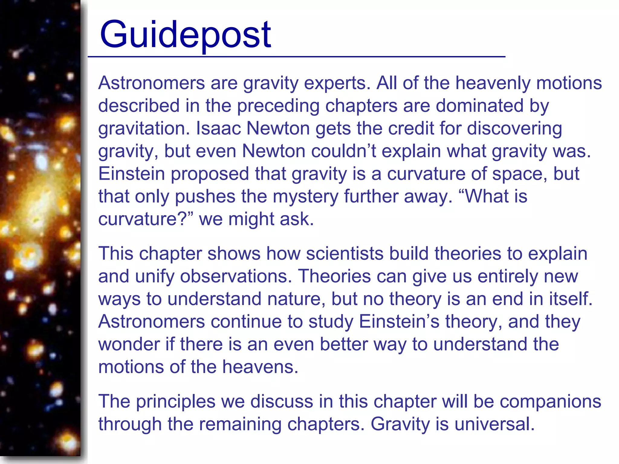 Astronomers are gravity experts. All of the heavenly motions
described in the preceding chapters are dominated by
gravitation. Isaac Newton gets the credit for discovering
gravity, but even Newton couldn’t explain what gravity was.
Einstein proposed that gravity is a curvature of space, but
that only pushes the mystery further away. “What is
curvature?” we might ask.
This chapter shows how scientists build theories to explain
and unify observations. Theories can give us entirely new
ways to understand nature, but no theory is an end in itself.
Astronomers continue to study Einstein’s theory, and they
wonder if there is an even better way to understand the
motions of the heavens.
The principles we discuss in this chapter will be companions
through the remaining chapters. Gravity is universal.
Guidepost
 
