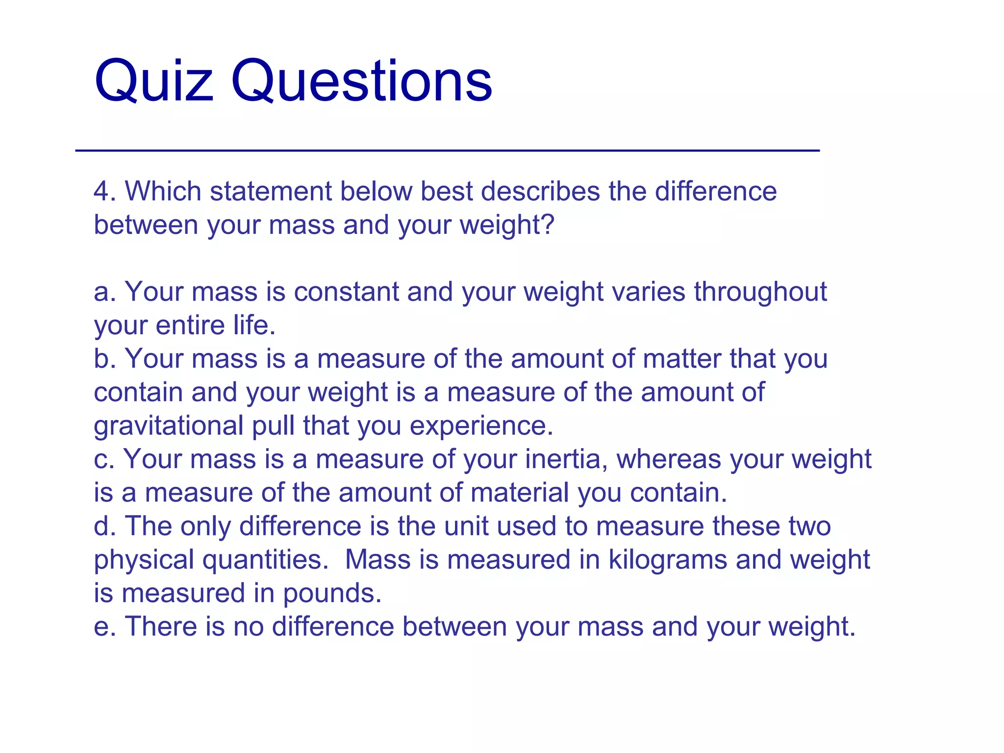 Quiz Questions
4. Which statement below best describes the difference
between your mass and your weight?
a. Your mass is constant and your weight varies throughout
your entire life.
b. Your mass is a measure of the amount of matter that you
contain and your weight is a measure of the amount of
gravitational pull that you experience.
c. Your mass is a measure of your inertia, whereas your weight
is a measure of the amount of material you contain.
d. The only difference is the unit used to measure these two
physical quantities. Mass is measured in kilograms and weight
is measured in pounds.
e. There is no difference between your mass and your weight.
 