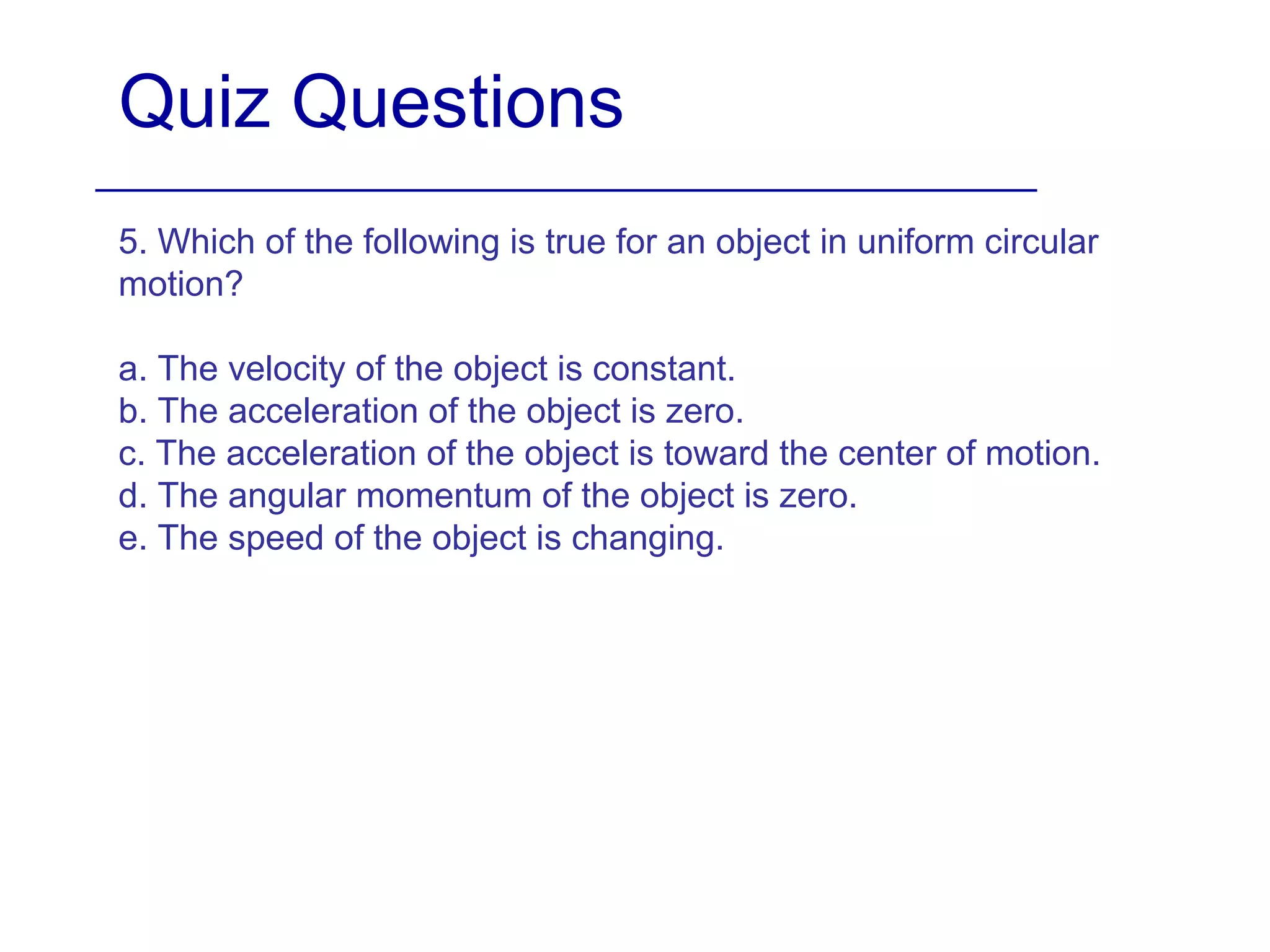 Quiz Questions
5. Which of the following is true for an object in uniform circular
motion?
a. The velocity of the object is constant.
b. The acceleration of the object is zero.
c. The acceleration of the object is toward the center of motion.
d. The angular momentum of the object is zero.
e. The speed of the object is changing.
 