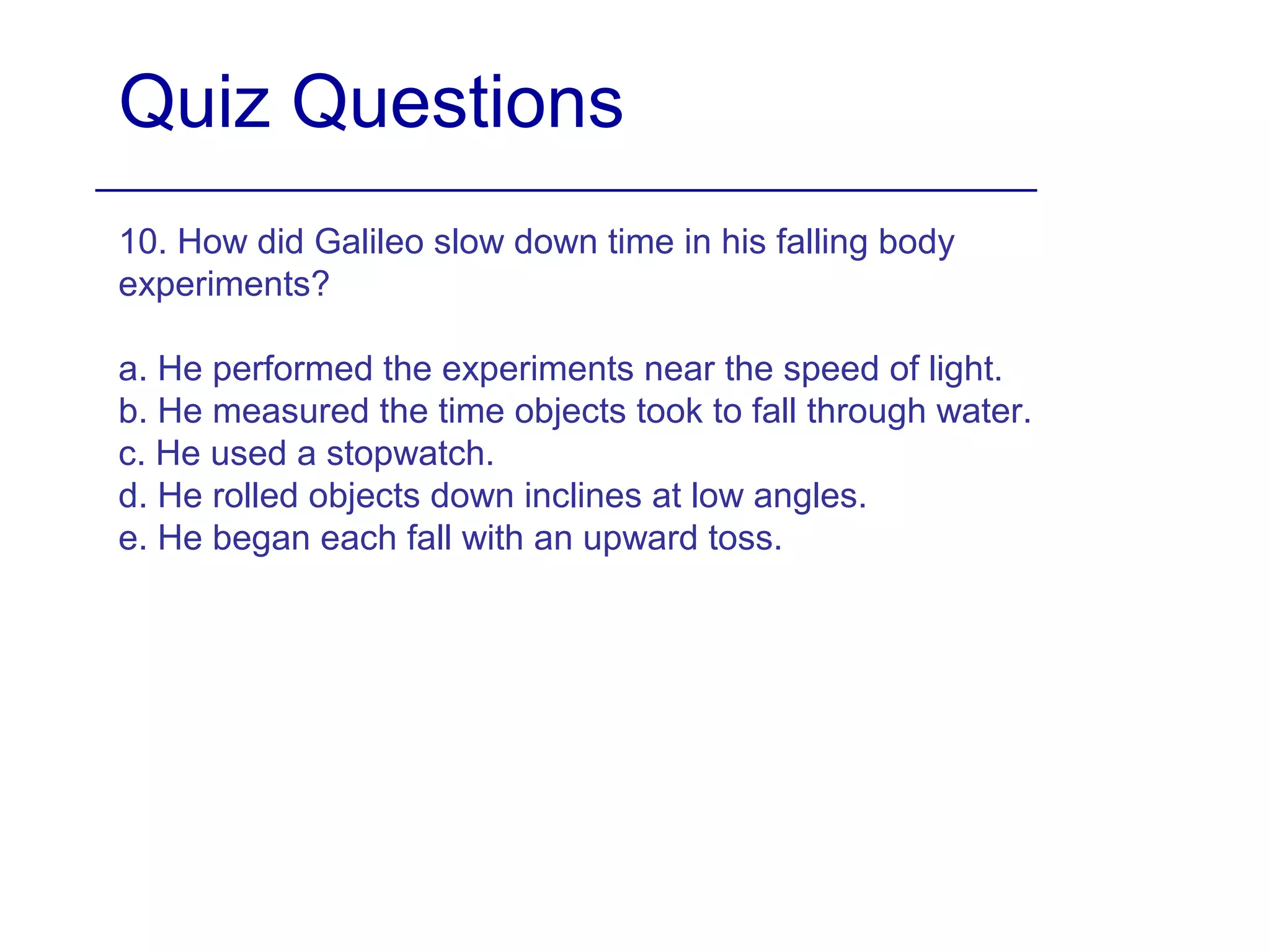 Quiz Questions
10. How did Galileo slow down time in his falling body
experiments?
a. He performed the experiments near the speed of light.
b. He measured the time objects took to fall through water.
c. He used a stopwatch.
d. He rolled objects down inclines at low angles.
e. He began each fall with an upward toss.
 