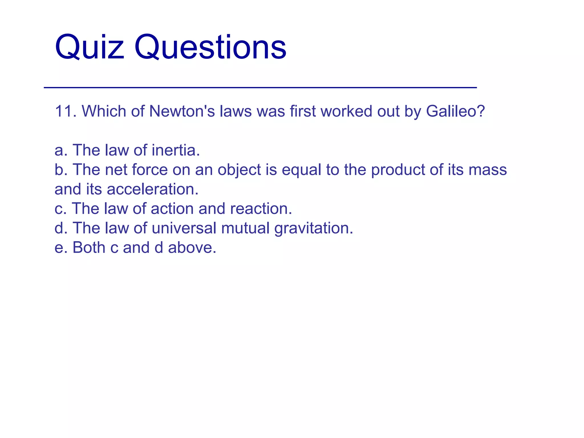 Quiz Questions
11. Which of Newton's laws was first worked out by Galileo?
a. The law of inertia.
b. The net force on an object is equal to the product of its mass
and its acceleration.
c. The law of action and reaction.
d. The law of universal mutual gravitation.
e. Both c and d above.
 
