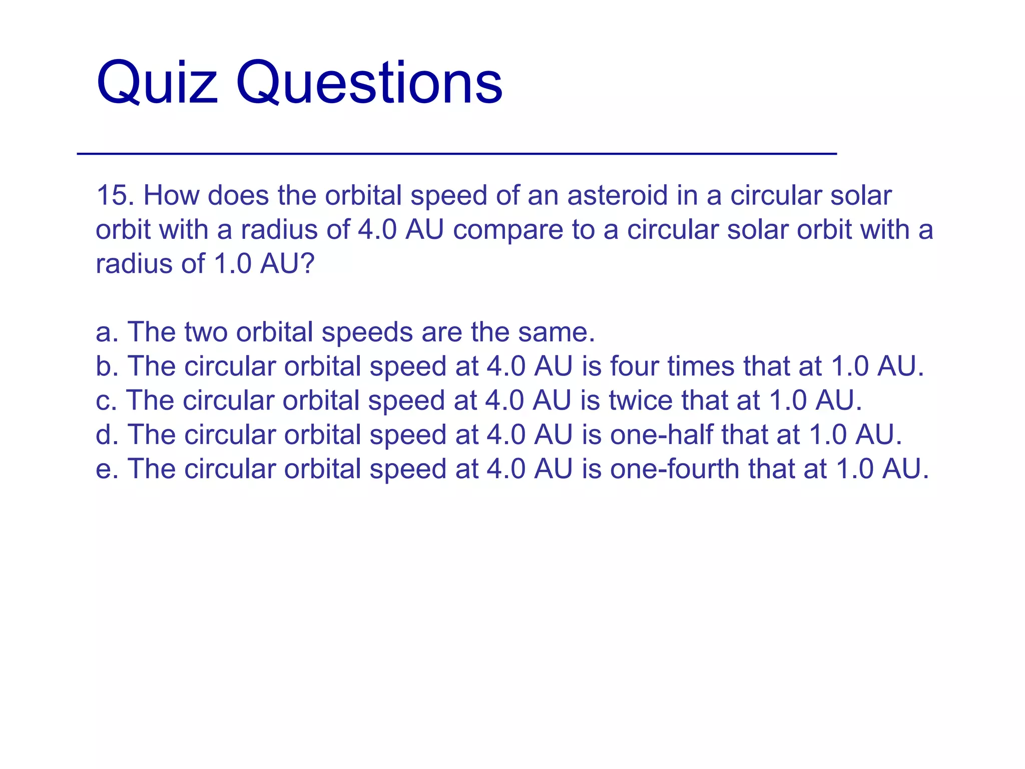 Quiz Questions
15. How does the orbital speed of an asteroid in a circular solar
orbit with a radius of 4.0 AU compare to a circular solar orbit with a
radius of 1.0 AU?
a. The two orbital speeds are the same.
b. The circular orbital speed at 4.0 AU is four times that at 1.0 AU.
c. The circular orbital speed at 4.0 AU is twice that at 1.0 AU.
d. The circular orbital speed at 4.0 AU is one-half that at 1.0 AU.
e. The circular orbital speed at 4.0 AU is one-fourth that at 1.0 AU.
 