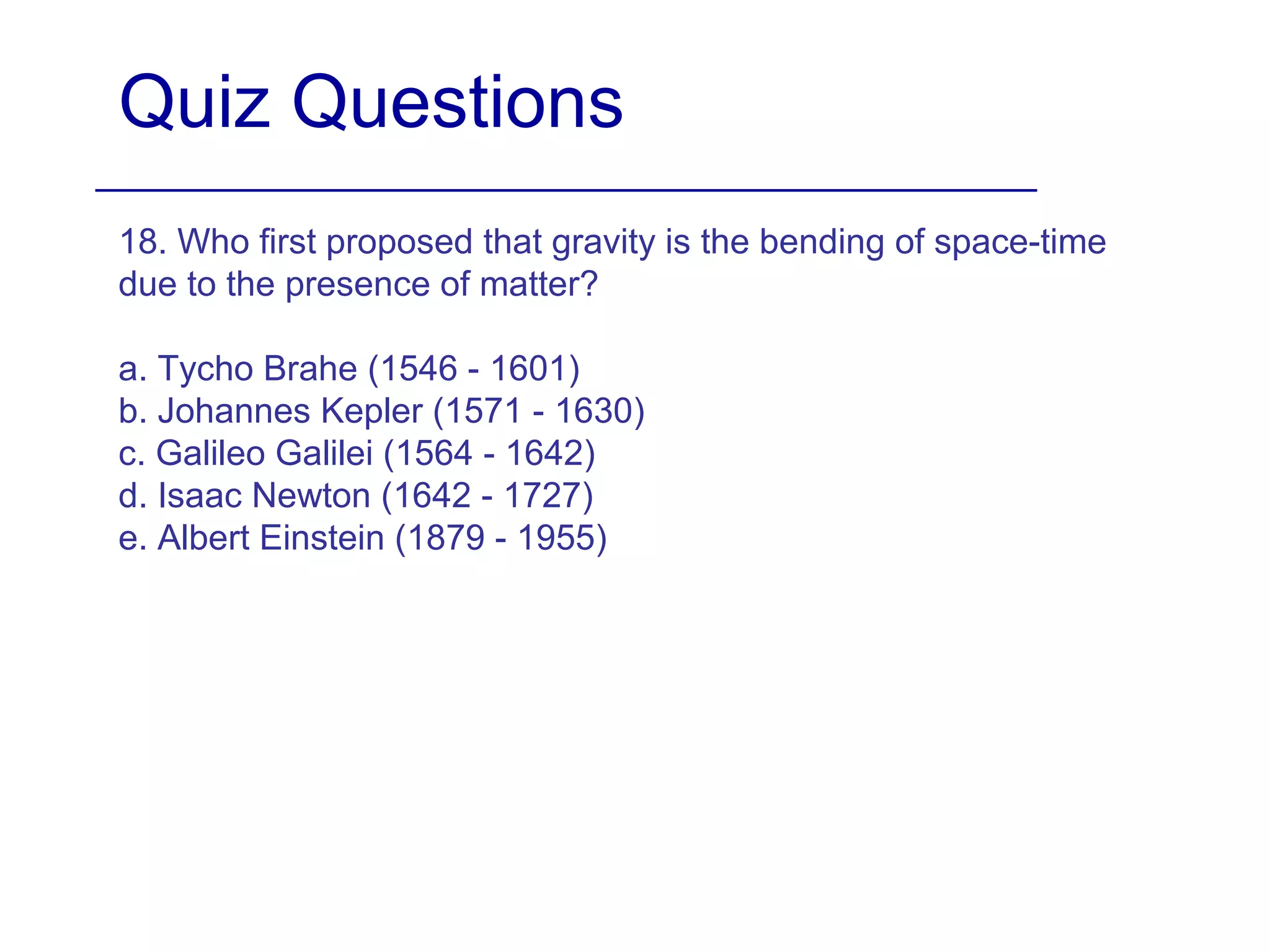 Quiz Questions
18. Who first proposed that gravity is the bending of space-time
due to the presence of matter?
a. Tycho Brahe (1546 - 1601)
b. Johannes Kepler (1571 - 1630)
c. Galileo Galilei (1564 - 1642)
d. Isaac Newton (1642 - 1727)
e. Albert Einstein (1879 - 1955)
 