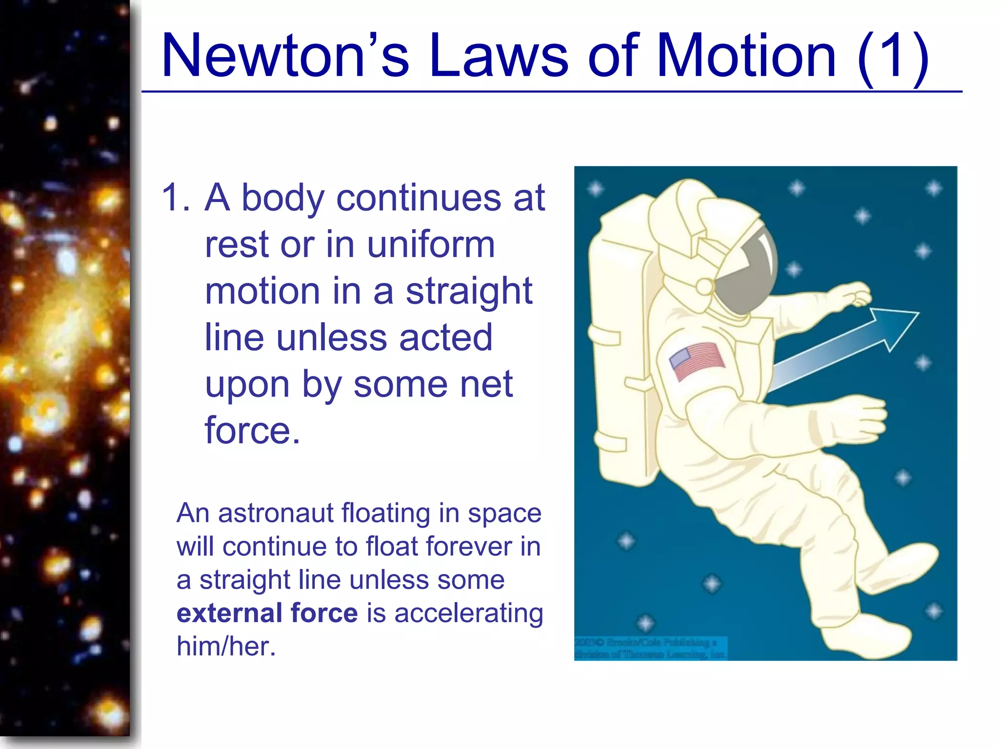 Newton’s Laws of Motion (1)
1. A body continues at
rest or in uniform
motion in a straight
line unless acted
upon by some net
force.
An astronaut floating in space
will continue to float forever in
a straight line unless some
external force is accelerating
him/her.
 