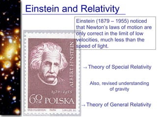 Einstein and Relativity
Einstein (1879 – 1955) noticed
that Newton’s laws of motion are
only correct in the limit of low
velocities, much less than the
speed of light.
→ Theory of Special Relativity
Also, revised understanding
of gravity
→ Theory of General Relativity
 